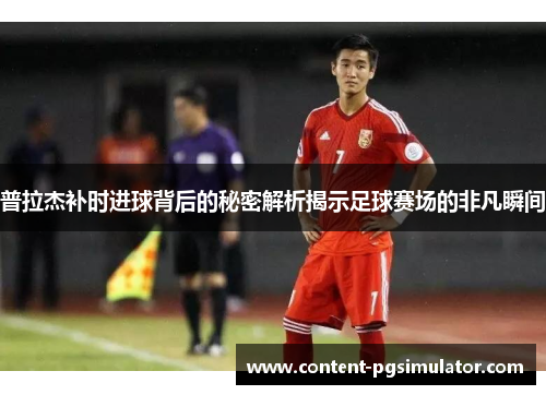 普拉杰补时进球背后的秘密解析揭示足球赛场的非凡瞬间