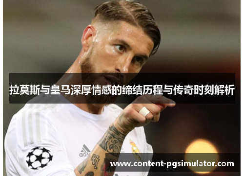 拉莫斯与皇马深厚情感的缔结历程与传奇时刻解析