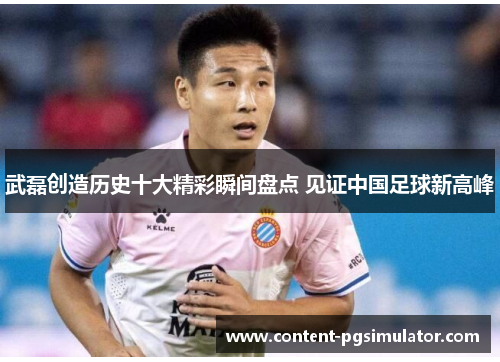 武磊创造历史十大精彩瞬间盘点 见证中国足球新高峰