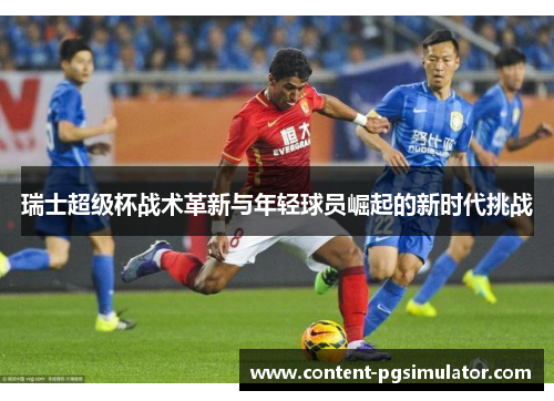 瑞士超级杯战术革新与年轻球员崛起的新时代挑战